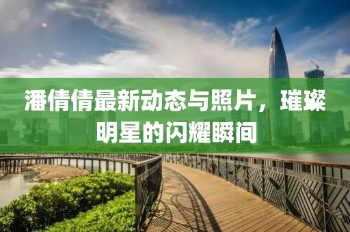 潘倩倩最新动态与照片，璀璨明星的闪耀瞬间