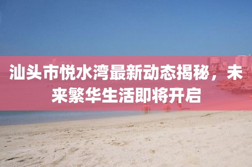汕头市悦水湾最新动态揭秘，未来繁华生活即将开启
