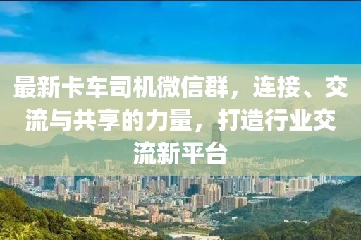 最新卡车司机微信群，连接、交流与共享的力量，打造行业交流新平台