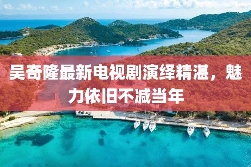 吴奇隆最新电视剧演绎精湛，魅力依旧不减当年
