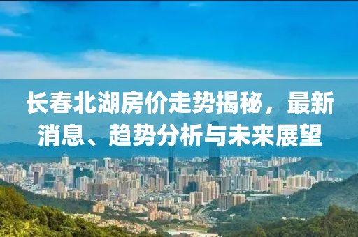 长春北湖房价走势揭秘，最新消息、趋势分析与未来展望