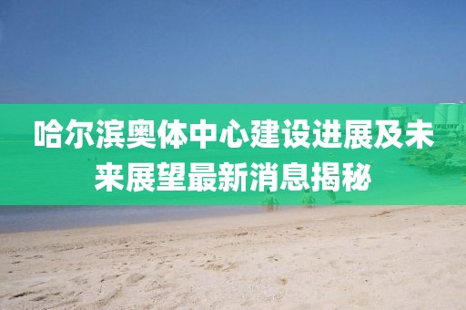 哈尔滨奥体中心建设进展及未来展望最新消息揭秘