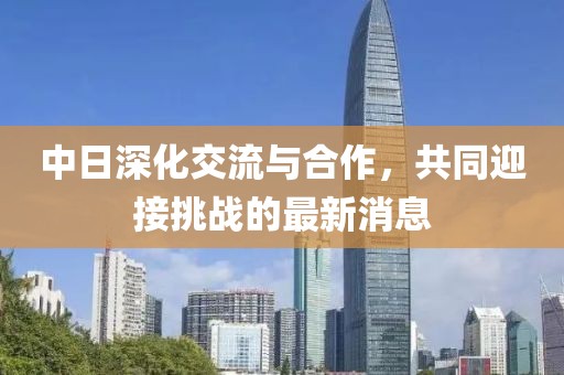 中日深化交流与合作，共同迎接挑战的最新消息