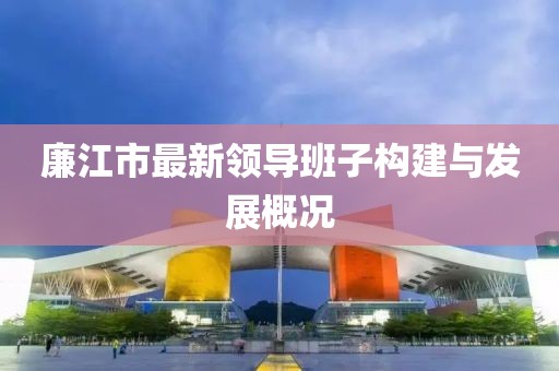 廉江市最新领导班子构建与发展概况