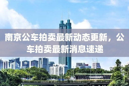 南京公车拍卖最新动态更新，公车拍卖最新消息速递