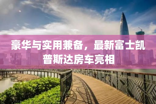 豪华与实用兼备，最新富士凯普斯达房车亮相