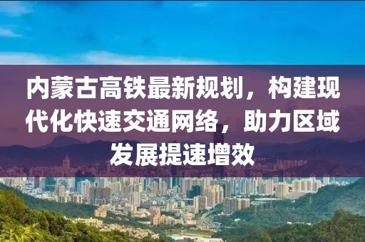 内蒙古高铁最新规划，构建现代化快速交通网络，助力区域发展提速增效
