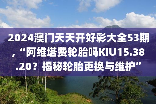 2024澳门天天开好彩大全53期,“阿维塔费轮胎吗KIU15.38.20？揭秘轮胎更换与维护”