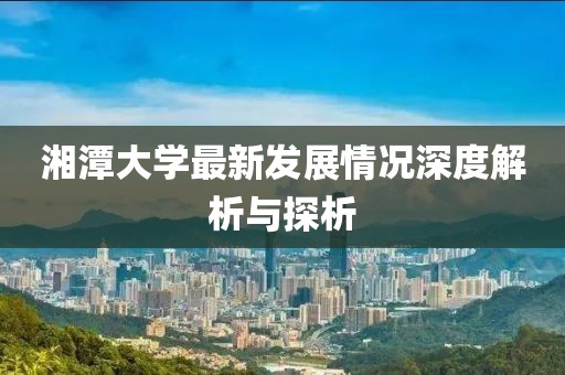 湘潭大学最新发展情况深度解析与探析