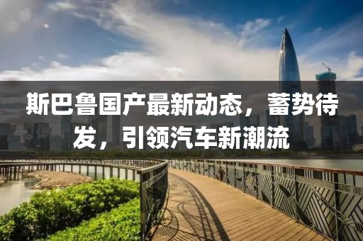 斯巴鲁国产最新动态，蓄势待发，引领汽车新潮流