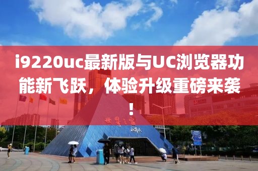 i9220uc最新版与UC浏览器功能新飞跃，体验升级重磅来袭！