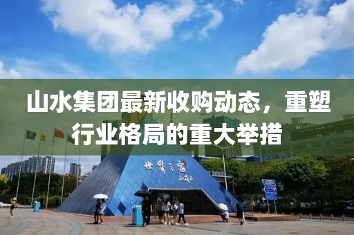 山水集团最新收购动态，重塑行业格局的重大举措