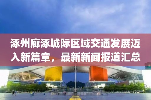 涿州廊涿城际区域交通发展迈入新篇章，最新新闻报道汇总