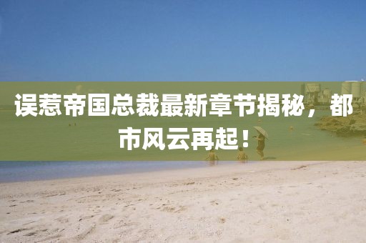误惹帝国总裁最新章节揭秘，都市风云再起！