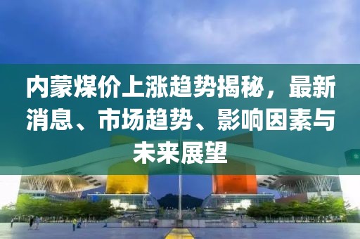 内蒙煤价上涨趋势揭秘，最新消息、市场趋势、影响因素与未来展望