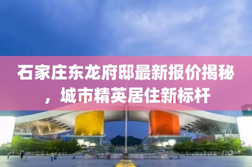石家庄东龙府邸最新报价揭秘，城市精英居住新标杆