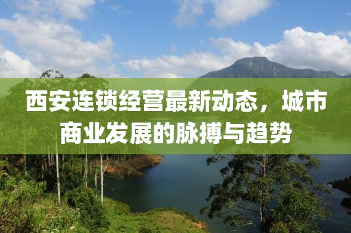 西安连锁经营最新动态，城市商业发展的脉搏与趋势