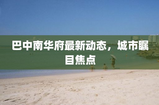 巴中南华府最新动态，城市瞩目焦点