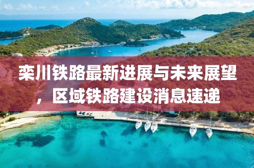 栾川铁路最新进展与未来展望，区域铁路建设消息速递