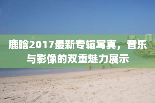 鹿晗2017最新专辑写真，音乐与影像的双重魅力展示