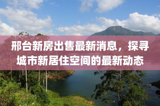 邢台新房出售最新消息，探寻城市新居住空间的最新动态