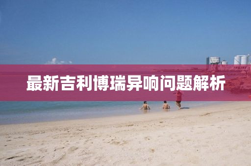 最新吉利博瑞异响问题解析