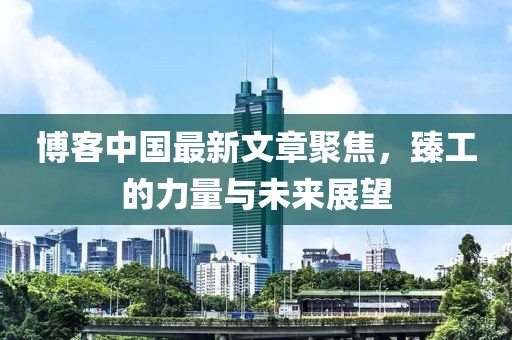 博客中国最新文章聚焦，臻工的力量与未来展望