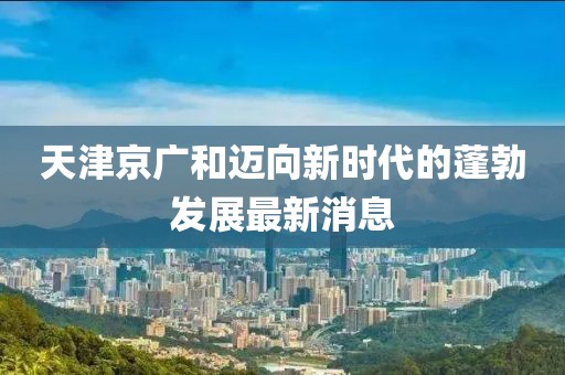 天津京广和迈向新时代的蓬勃发展最新消息