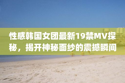 性感韩国女团最新19禁MV探秘，揭开神秘面纱的震撼瞬间