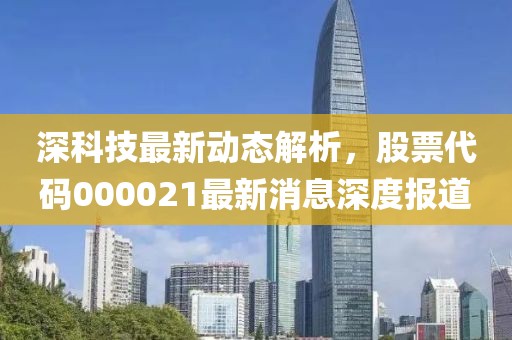 深科技最新动态解析，股票代码000021最新消息深度报道