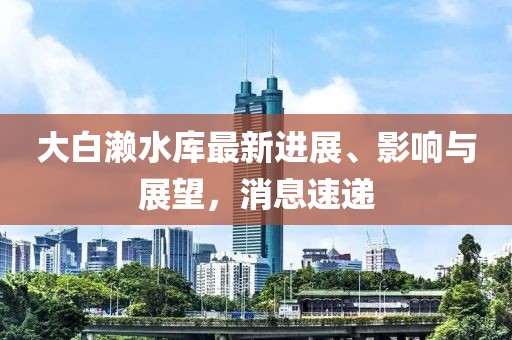 大白濑水库最新进展、影响与展望，消息速递