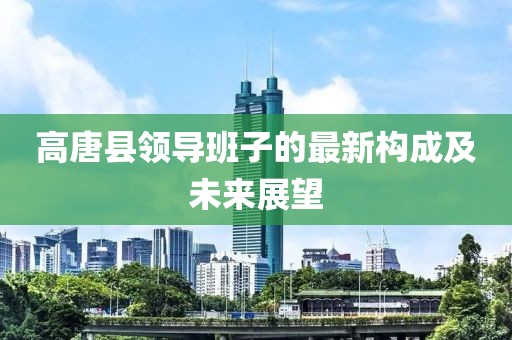 高唐县领导班子的最新构成及未来展望