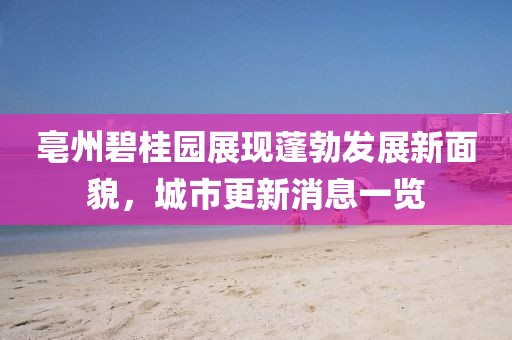 亳州碧桂园展现蓬勃发展新面貌，城市更新消息一览