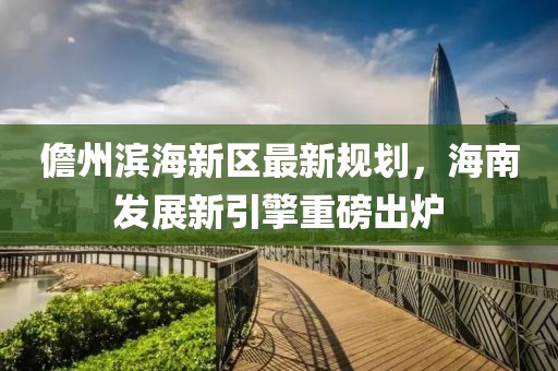 儋州滨海新区最新规划，海南发展新引擎重磅出炉