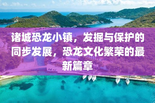 诸城恐龙小镇，发掘与保护的同步发展，恐龙文化繁荣的最新篇章