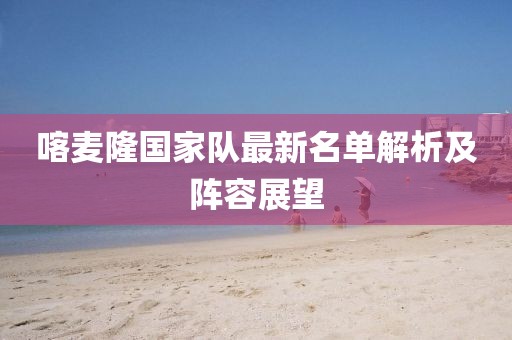 喀麦隆国家队最新名单解析及阵容展望