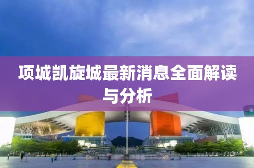 项城凯旋城最新消息全面解读与分析
