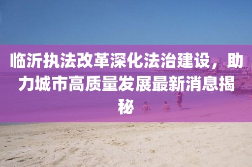 临沂执法改革深化法治建设，助力城市高质量发展最新消息揭秘