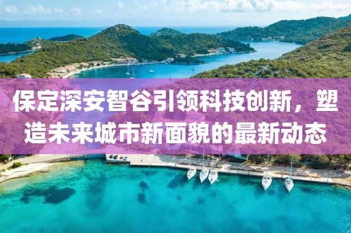 保定深安智谷引领科技创新，塑造未来城市新面貌的最新动态