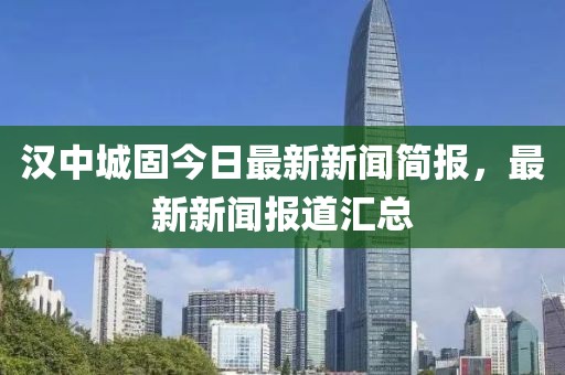 汉中城固今日最新新闻简报，最新新闻报道汇总
