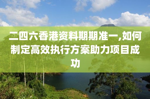 二四六香港资料期期准一,如何制定高效执行方案助力项目成功