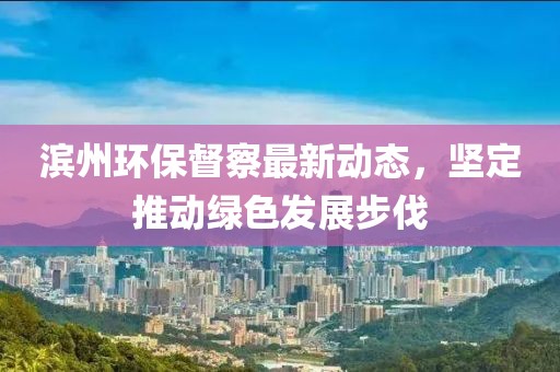 滨州环保督察最新动态，坚定推动绿色发展步伐