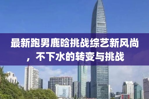最新跑男鹿晗挑战综艺新风尚，不下水的转变与挑战