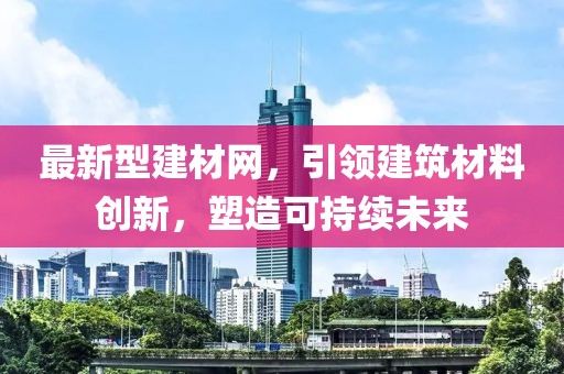 最新型建材网，引领建筑材料创新，塑造可持续未来