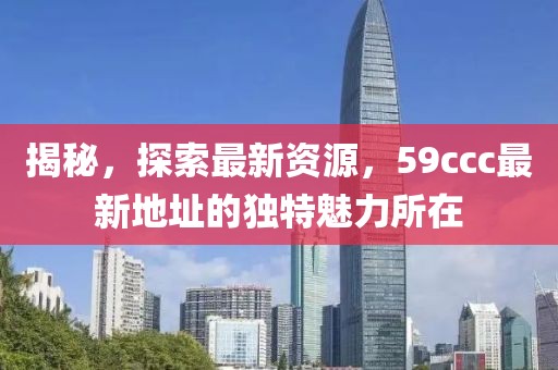 揭秘，探索最新资源，59ccc最新地址的独特魅力所在