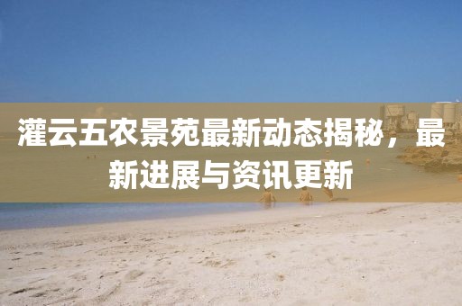 灌云五农景苑最新动态揭秘，最新进展与资讯更新