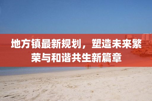 地方镇最新规划，塑造未来繁荣与和谐共生新篇章