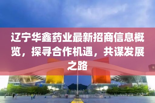 辽宁华鑫药业最新招商信息概览，探寻合作机遇，共谋发展之路