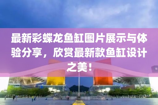 最新彩蝶龙鱼缸图片展示与体验分享，欣赏最新款鱼缸设计之美！