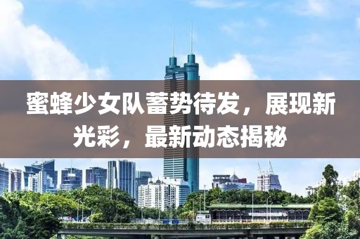 蜜蜂少女队蓄势待发，展现新光彩，最新动态揭秘